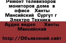 Ремонт телевизоров, мониторов дома, в офисе - Ханты-Мансийский, Сургут г. Электро-Техника » Аудио-видео   . Ханты-Мансийский